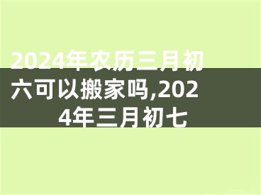 2024年农历三月初六可以搬家吗,2024年三月初七