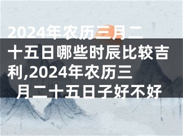 2024年农历三月二十五日哪些时辰比较吉利,2024年农历三月二十五日子好不好