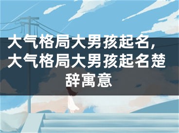 大气格局大男孩起名,大气格局大男孩起名楚辞寓意