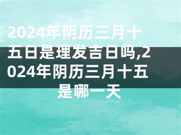 2024年阴历三月十五日是理发吉日吗,2024年阴历三月十五是哪一天