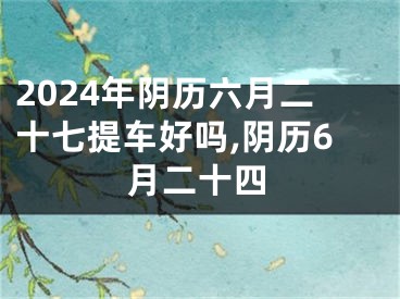 2024年阴历六月二十七提车好吗,阴历6月二十四