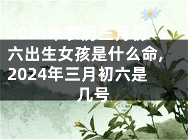 2024年农历三月初六出生女孩是什么命,2024年三月初六是几号