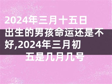 2024年三月十五日出生的男孩命运还是不好,2024年三月初五是几月几号