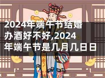2024年端午节结婚办酒好不好,2024年端午节是几月几日日