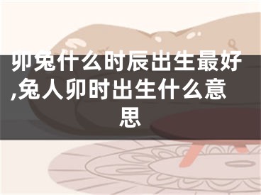卯兔什么时辰出生最好,兔人卯时出生什么意思