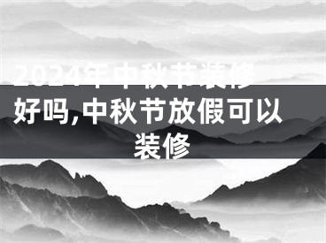 2024年中秋节装修好吗,中秋节放假可以装修