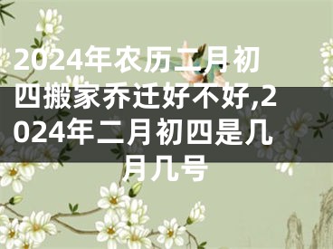 2024年农历二月初四搬家乔迁好不好,2024年二月初四是几月几号