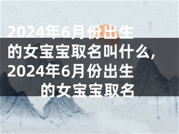 2024年6月份出生的女宝宝取名叫什么,2024年6月份出生的女宝宝取名