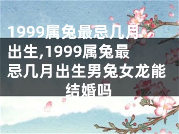 1999属兔最忌几月出生,1999属兔最忌几月出生男兔女龙能结婚吗