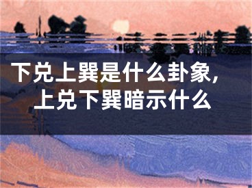 下兑上巽是什么卦象,上兑下巽暗示什么