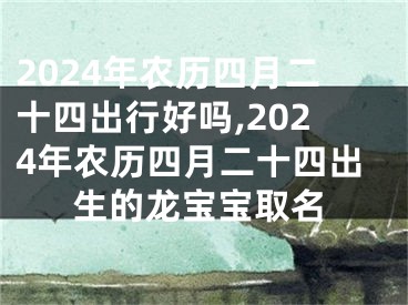 2024年农历四月二十四出行好吗,2024年农历四月二十四出生的龙宝宝取名