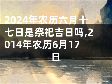 2024年农历六月十七日是祭祀吉日吗,2014年农历6月17日