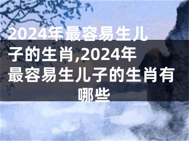 2024年最容易生儿子的生肖,2024年最容易生儿子的生肖有哪些
