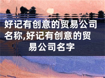 好记有创意的贸易公司名称,好记有创意的贸易公司名字
