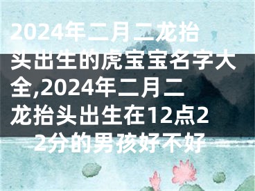 2024年二月二龙抬头出生的虎宝宝名字大全,2024年二月二龙抬头出生在12点22分的男孩好不好