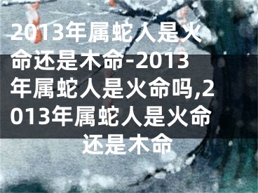 2013年属蛇人是火命还是木命-2013年属蛇人是火命吗,2013年属蛇人是火命还是木命