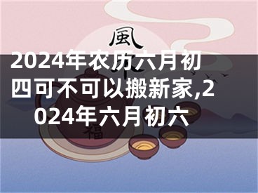 2024年农历六月初四可不可以搬新家,2024年六月初六