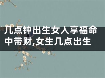 几点钟出生女人享福命中带财,女生几点出生