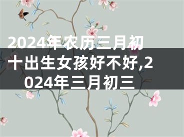 2024年农历三月初十出生女孩好不好,2024年三月初三