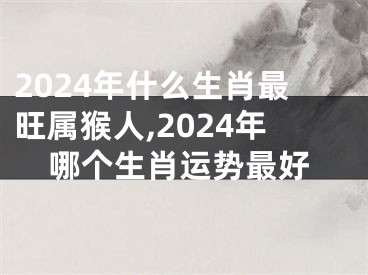 2024年什么生肖最旺属猴人,2024年哪个生肖运势最好