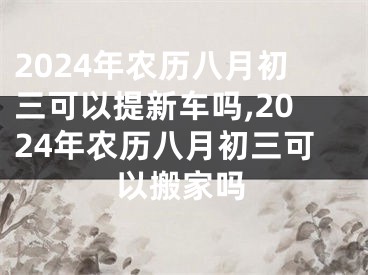 2024年农历八月初三可以提新车吗,2024年农历八月初三可以搬家吗
