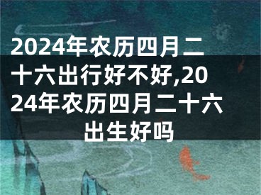 2024年农历四月二十六出行好不好,2024年农历四月二十六出生好吗