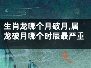 生肖龙哪个月破月,属龙破月哪个时辰最严重
