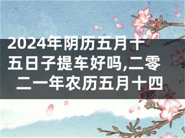 2024年阴历五月十五日子提车好吗,二零二一年农历五月十四