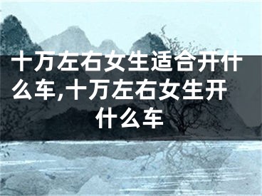 十万左右女生适合开什么车,十万左右女生开什么车