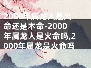 2000年属龙人是火命还是木命-2000年属龙人是火命吗,2000年属龙是火命吗