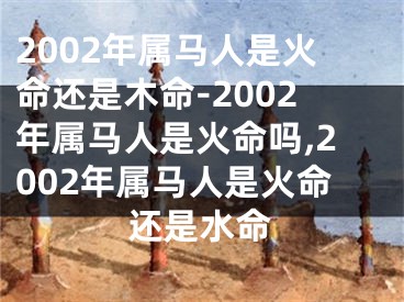 2002年属马人是火命还是木命-2002年属马人是火命吗,2002年属马人是火命还是水命