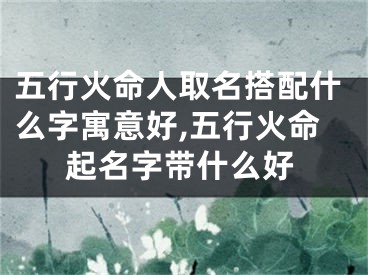 五行火命人取名搭配什么字寓意好,五行火命起名字带什么好