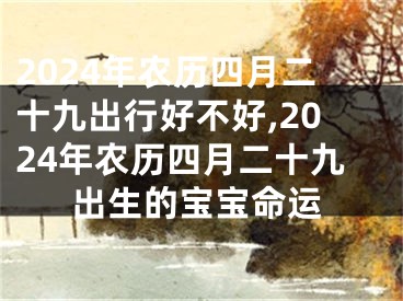 2024年农历四月二十九出行好不好,2024年农历四月二十九出生的宝宝命运