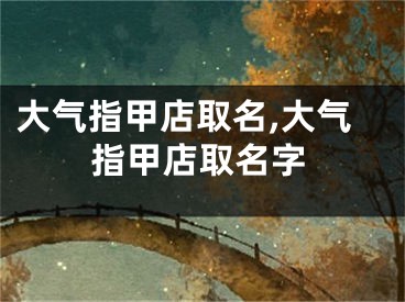 大气指甲店取名,大气指甲店取名字