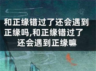和正缘错过了还会遇到正缘吗,和正缘错过了还会遇到正缘嘛