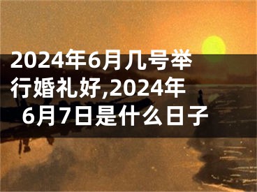 2024年6月几号举行婚礼好,2024年6月7日是什么日子