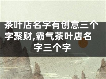 茶叶店名字有创意三个字聚财,霸气茶叶店名字三个字