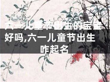 六一儿童节出生的宝宝好吗,六一儿童节出生咋起名