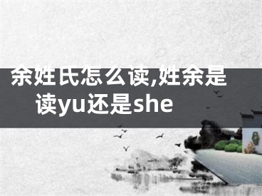 余姓氏怎么读,姓余是读yu还是she