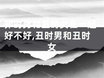 卯时男和丑时女在一起好不好,丑时男和丑时女