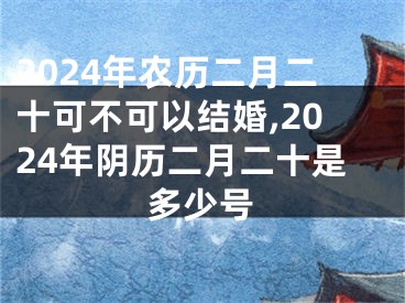 2024年农历二月二十可不可以结婚,2024年阴历二月二十是多少号
