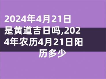 2024年4月21日是黄道吉日吗,2024年农历4月21日阳历多少