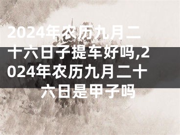2024年农历九月二十六日子提车好吗,2024年农历九月二十六日是甲子吗