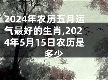 2024年农历五月运气最好的生肖,2024年5月15日农历是多少