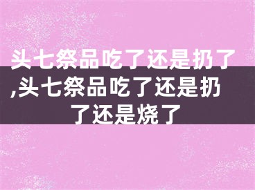 头七祭品吃了还是扔了,头七祭品吃了还是扔了还是烧了