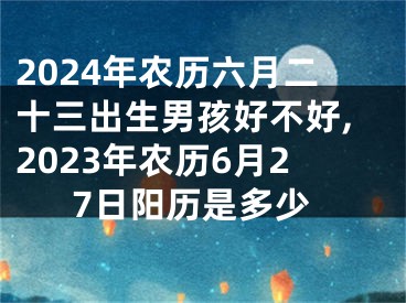 2024年农历六月二十三出生男孩好不好,2023年农历6月27日阳历是多少