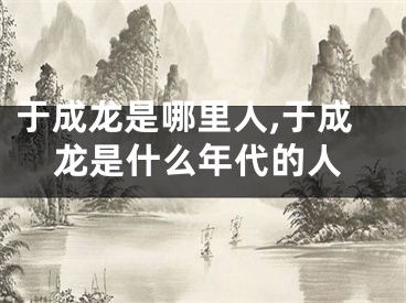 于成龙是哪里人,于成龙是什么年代的人