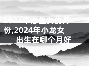 2024年必生女的月份,2024年小龙女出生在哪个月好