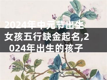 2024年中元节出生女孩五行缺金起名,2024年出生的孩子
