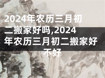 2024年农历三月初二搬家好吗,2024年农历三月初二搬家好不好
